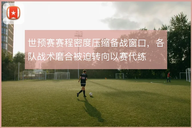世预赛赛程密度压缩备战窗口，各队战术磨合被迫转向以赛代练
