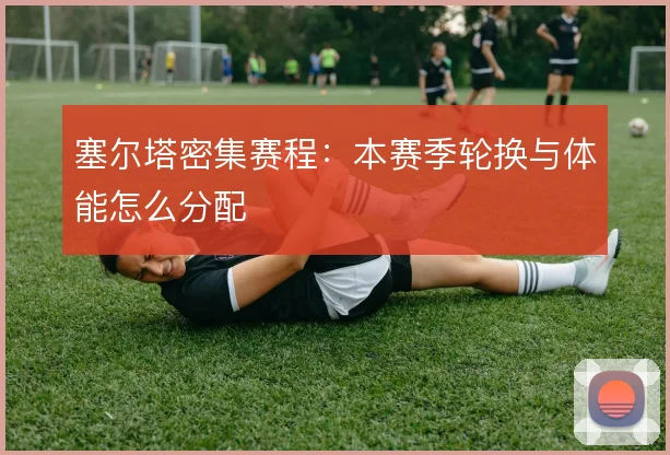 塞尔塔密集赛程：本赛季轮换与体能怎么分配