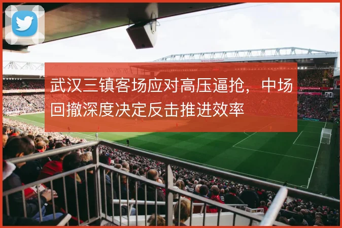 武汉三镇客场应对高压逼抢，中场回撤深度决定反击推进效率