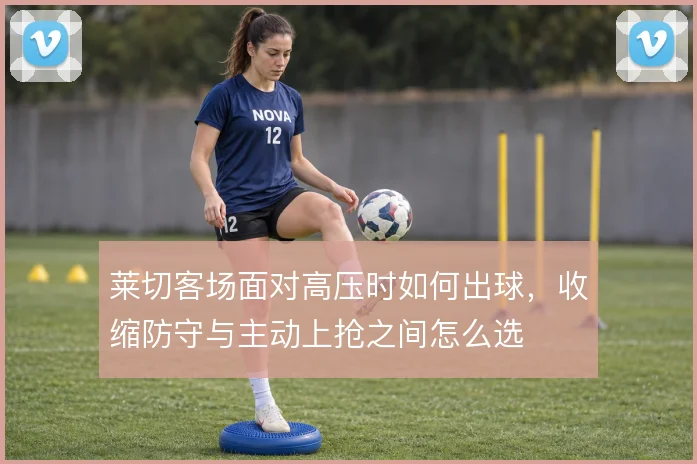 莱切客场面对高压时如何出球,收缩防守与主动上抢之间怎么选