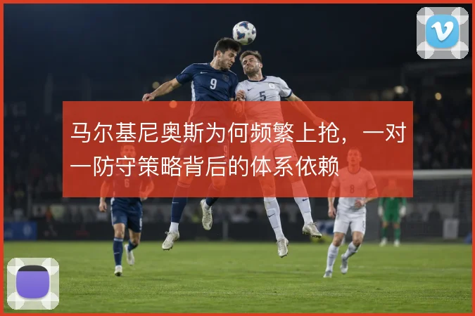 马尔基尼奥斯为何频繁上抢,一对一防守策略背后的体系依赖