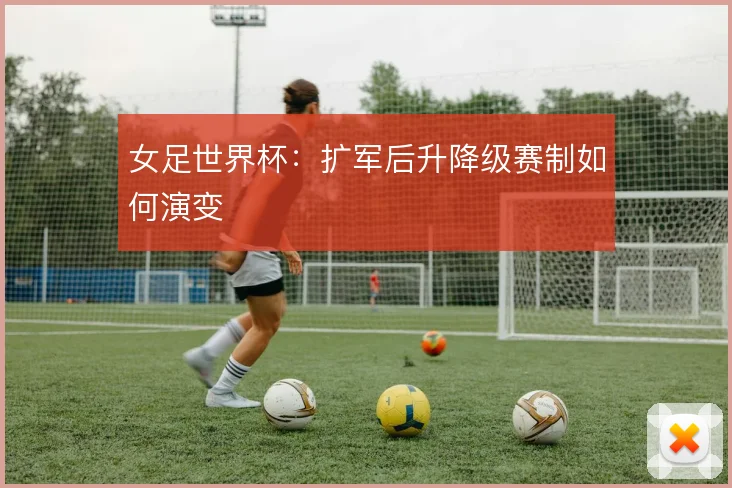 女足世界杯:扩军后升降级赛制如何演变