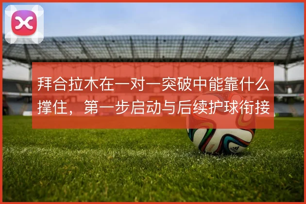 拜合拉木在一对一突破中能靠什么撑住，第一步启动与后续护球衔接怎么解