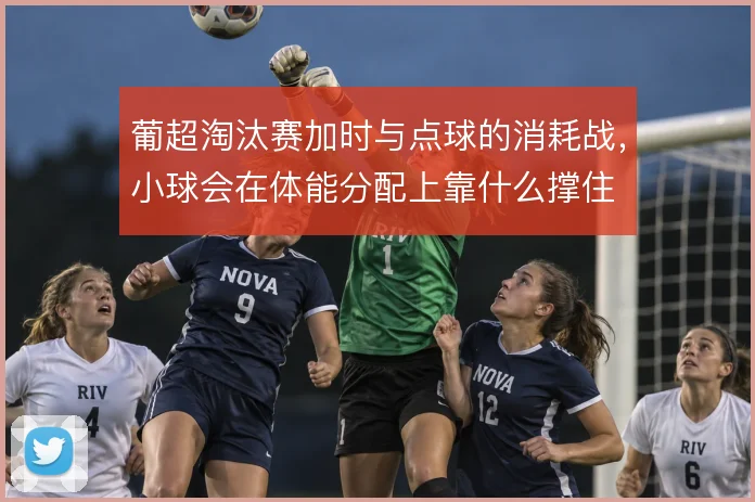 葡超淘汰赛加时与点球的消耗战，小球会在体能分配上靠什么撑住