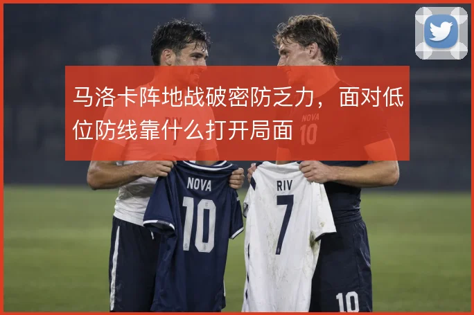 马洛卡阵地战破密防乏力，面对低位防线靠什么打开局面