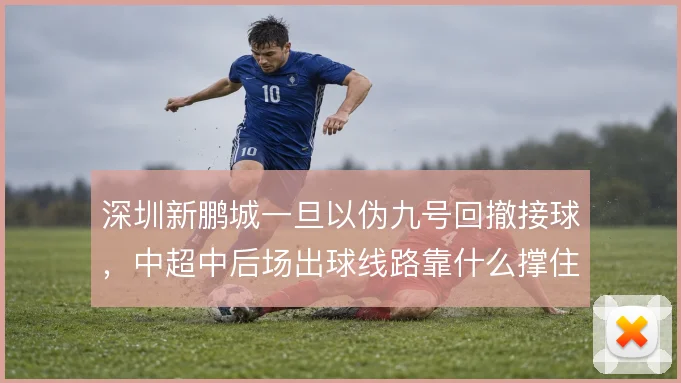 深圳新鹏城一旦以伪九号回撤接球，中超中后场出球线路靠什么撑住