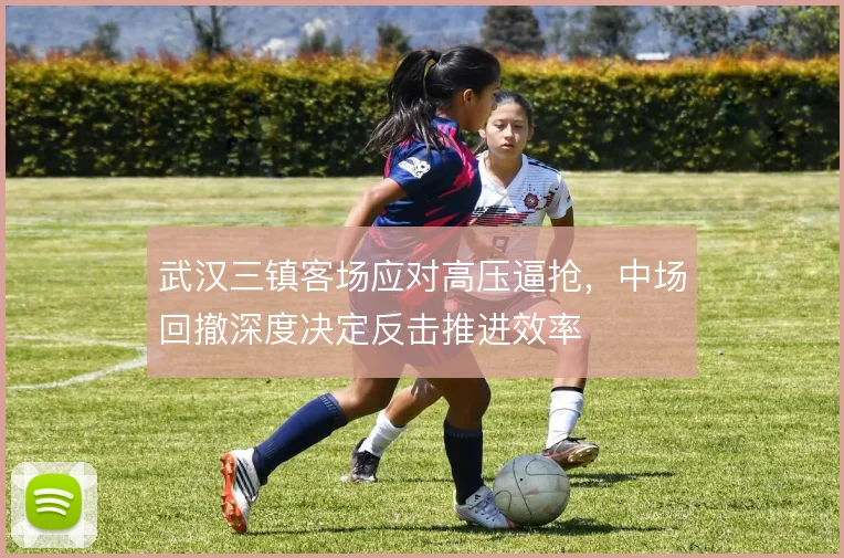 武汉三镇客场应对高压逼抢，中场回撤深度决定反击推进效率