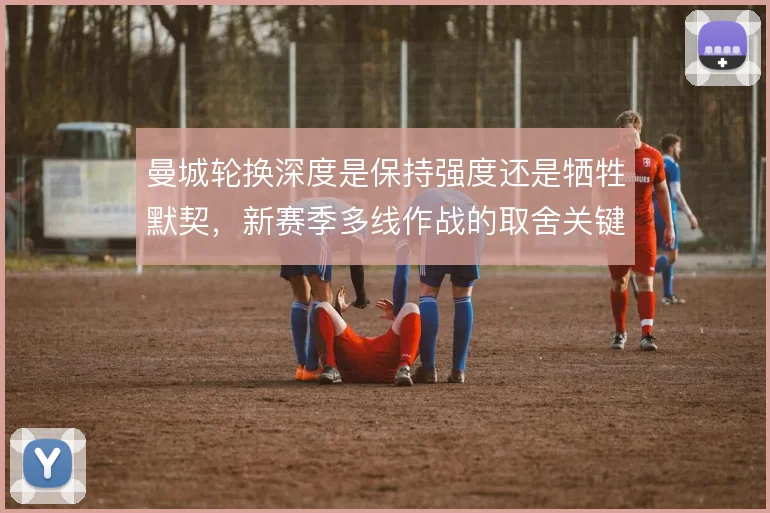 曼城轮换深度是保持强度还是牺牲默契，新赛季多线作战的取舍关键