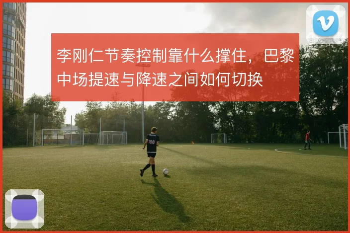 李刚仁节奏控制靠什么撑住，巴黎中场提速与降速之间如何切换