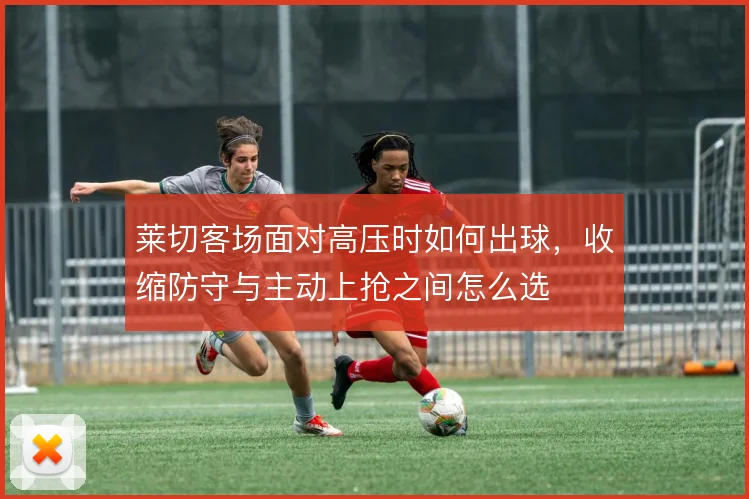 莱切客场面对高压时如何出球,收缩防守与主动上抢之间怎么选