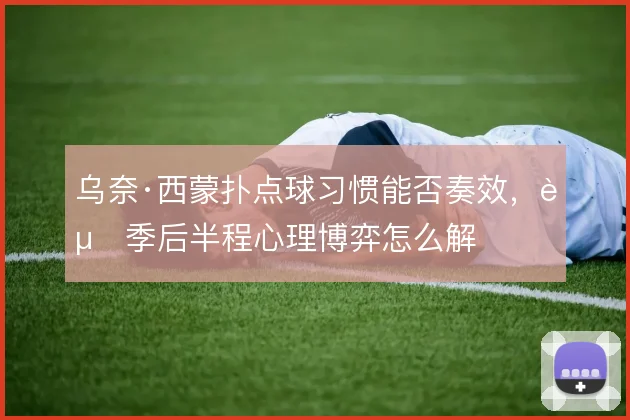 乌奈·西蒙扑点球习惯能否奏效，赛季后半程心理博弈怎么解