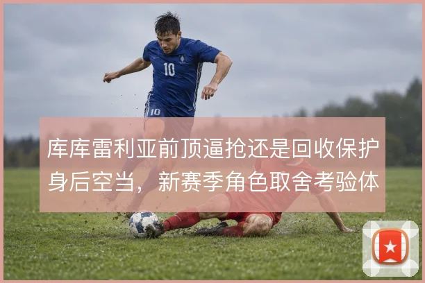 库库雷利亚前顶逼抢还是回收保护身后空当,新赛季角色取舍考验体系适配