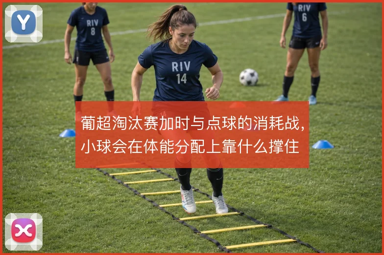葡超淘汰赛加时与点球的消耗战，小球会在体能分配上靠什么撑住