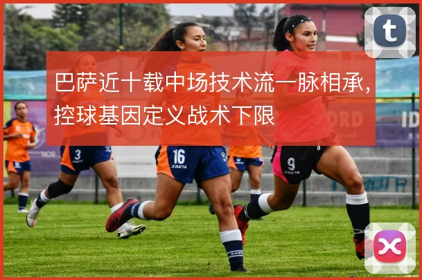 巴萨近十载中场技术流一脉相承，控球基因定义战术下限