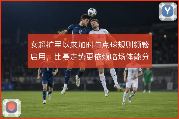 女超扩军以来加时与点球规则频繁启用，比赛走势更依赖临场体能分配