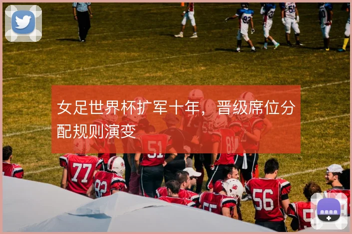 女足世界杯扩军十年，晋级席位分配规则演变
