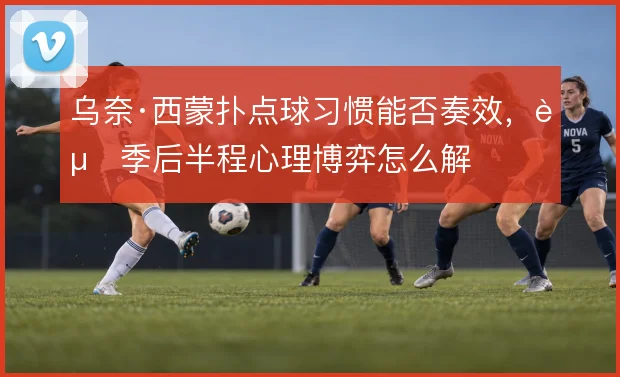 乌奈·西蒙扑点球习惯能否奏效，赛季后半程心理博弈怎么解