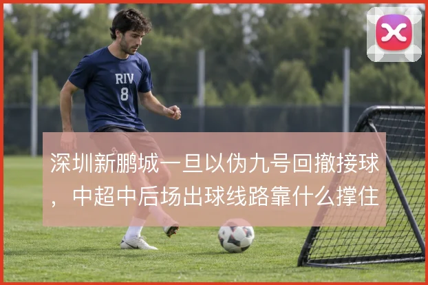 深圳新鹏城一旦以伪九号回撤接球,中超中后场出球线路靠什么撑住