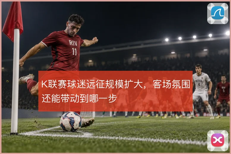 K联赛球迷远征规模扩大,客场氛围还能带动到哪一步